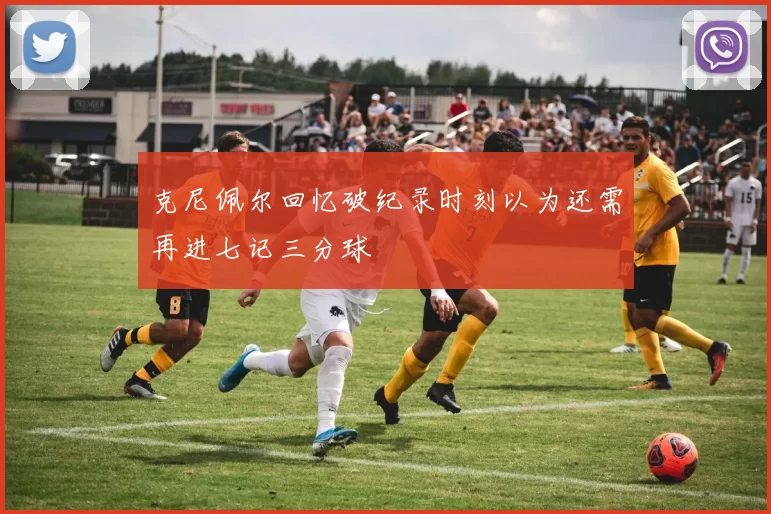 克尼佩尔回忆破纪录时刻以为还需再进七记三分球