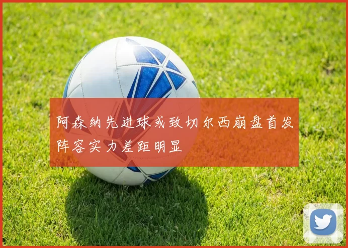 阿森纳先进球或致切尔西崩盘首发阵容实力差距明显