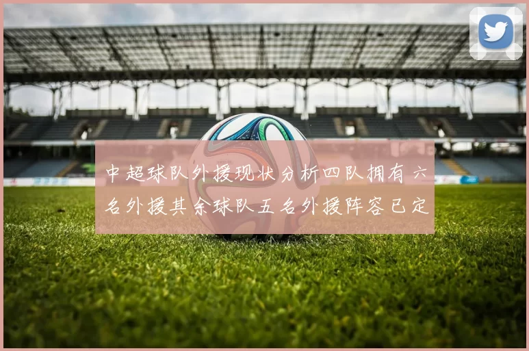 中超球队外援现状分析四队拥有六名外援其余球队五名外援阵容已定