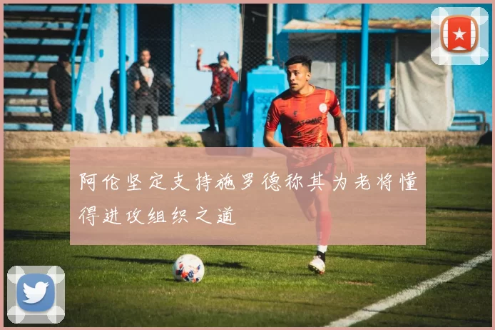 阿伦坚定支持施罗德称其为老将懂得进攻组织之道