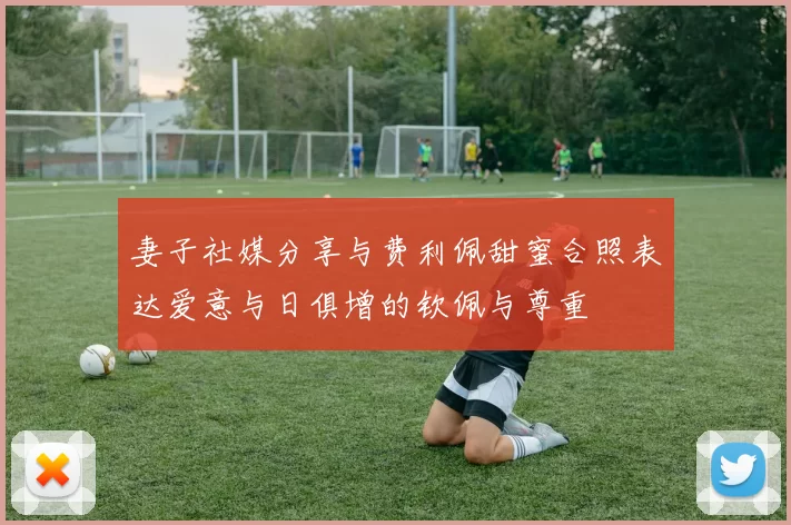 妻子社媒分享与费利佩甜蜜合照表达爱意与日俱增的钦佩与尊重