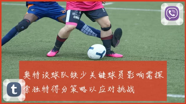奥特谈球队缺少关键球员影响需探索独特得分策略以应对挑战