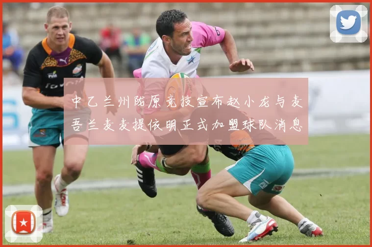 中乙兰州陇原竞技宣布赵小龙与麦吾兰麦麦提依明正式加盟球队消息