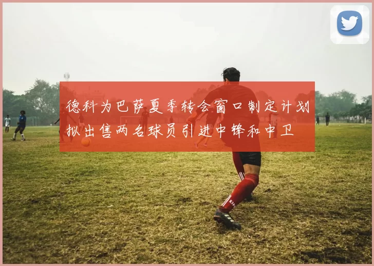 德科为巴萨夏季转会窗口制定计划拟出售两名球员引进中锋和中卫
