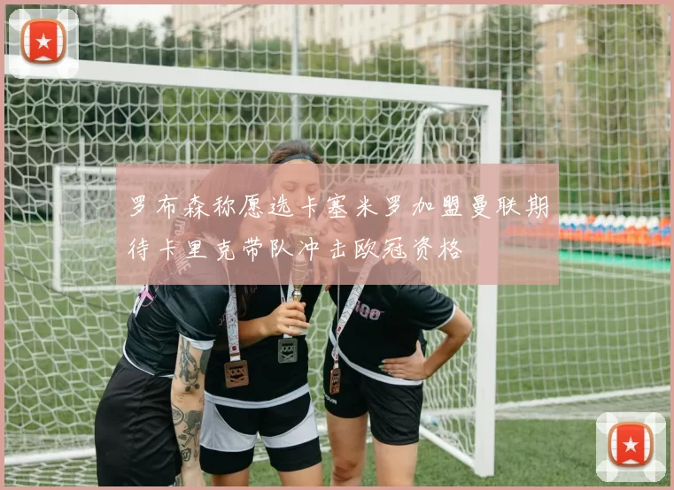 罗布森称愿选卡塞米罗加盟曼联期待卡里克带队冲击欧冠资格