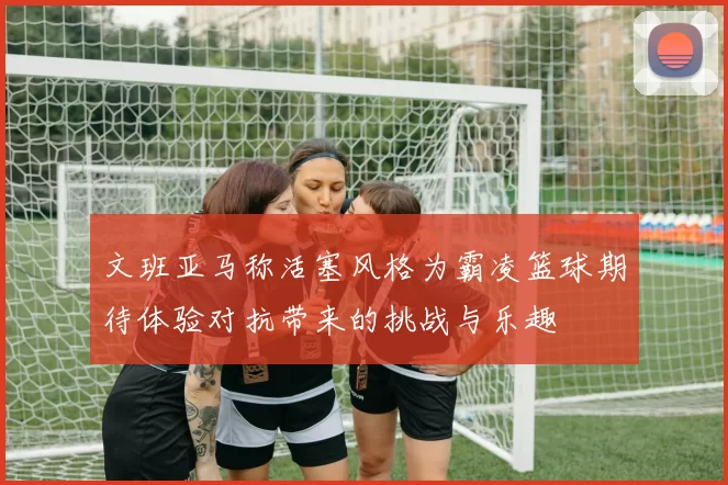 文班亚马称活塞风格为霸凌篮球期待体验对抗带来的挑战与乐趣