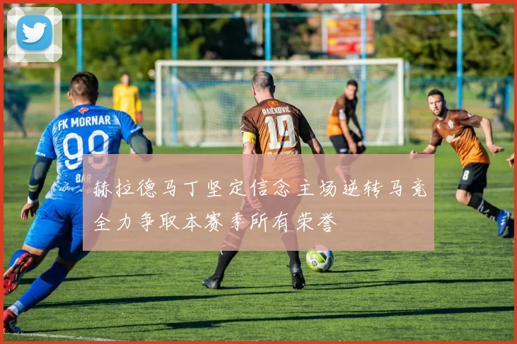 赫拉德马丁坚定信念主场逆转马竞全力争取本赛季所有荣誉