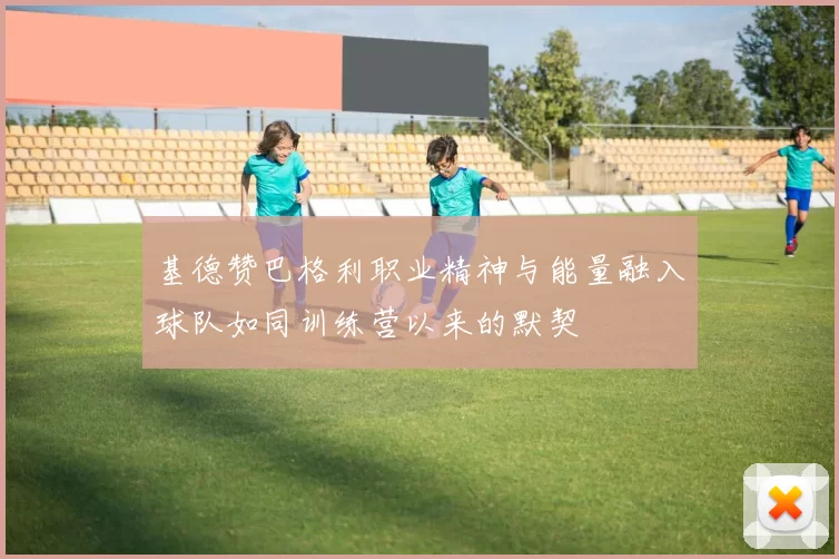 基德赞巴格利职业精神与能量融入球队如同训练营以来的默契