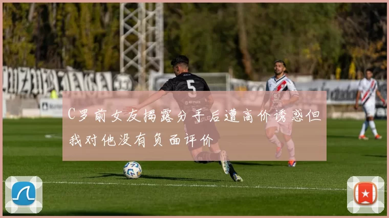 C罗前女友揭露分手后遭高价诱惑但我对他没有负面评价
