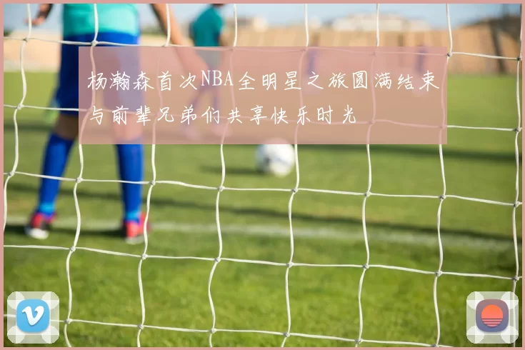 杨瀚森首次NBA全明星之旅圆满结束与前辈兄弟们共享快乐时光