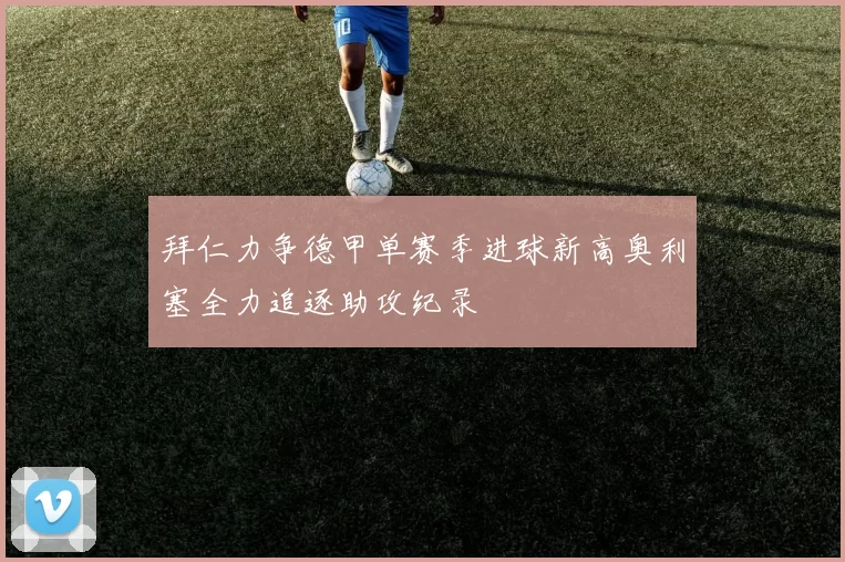拜仁力争德甲单赛季进球新高奥利塞全力追逐助攻纪录