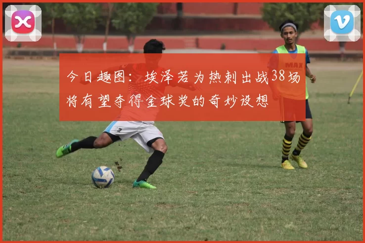 今日趣图：埃泽若为热刺出战38场将有望夺得金球奖的奇妙设想