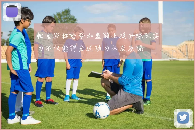 帕金斯称哈登加盟骑士提升球队实力不仅能得分还助力队友表现