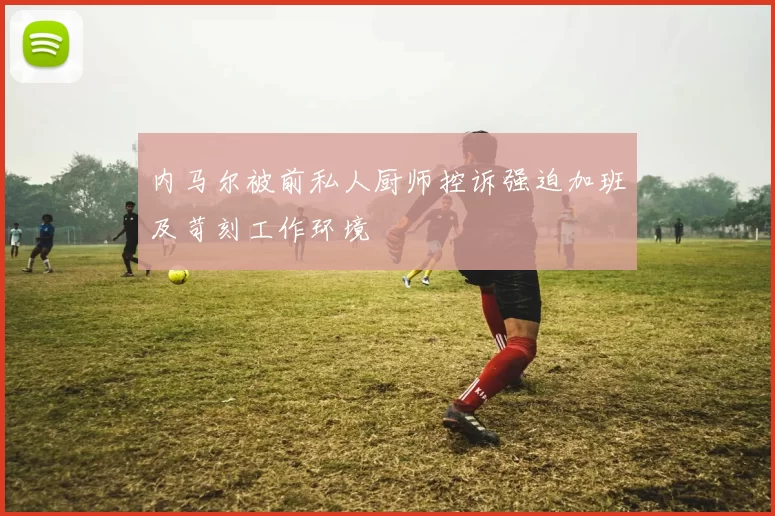 内马尔被前私人厨师控诉强迫加班及苛刻工作环境