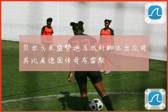 贝尔戈米盛赞迪马尔科脚法出众将其比肩德国传奇布雷默