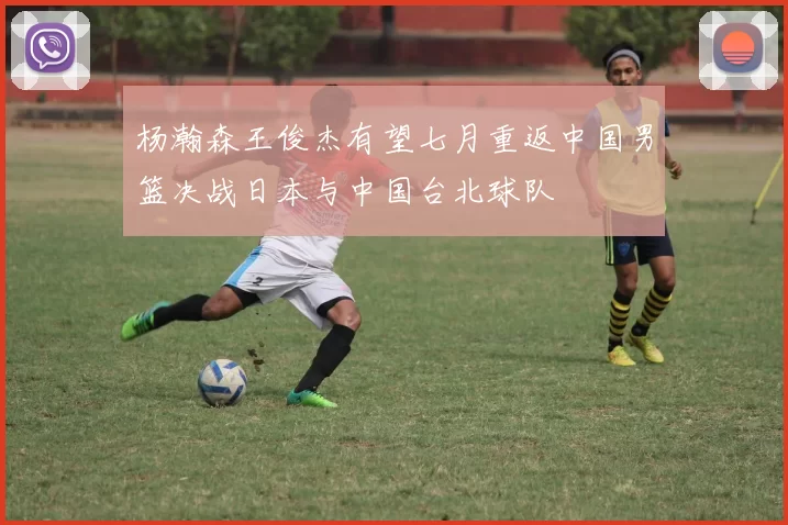 杨瀚森王俊杰有望七月重返中国男篮决战日本与中国台北球队