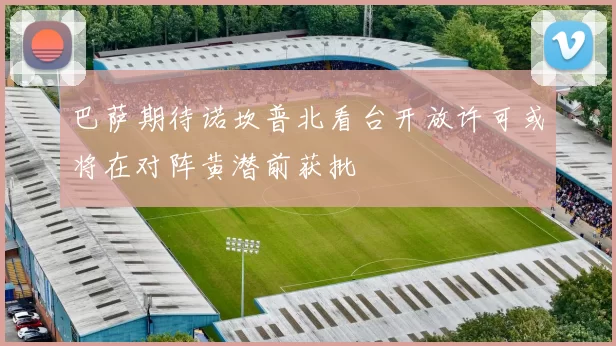 巴萨期待诺坎普北看台开放许可或将在对阵黄潜前获批