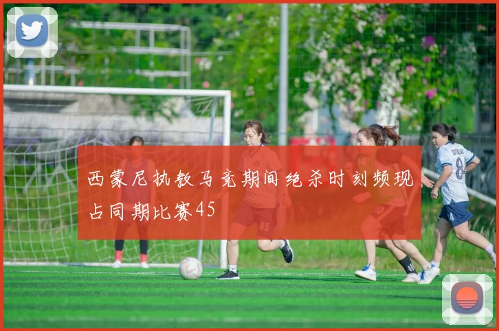 西蒙尼执教马竞期间绝杀时刻频现占同期比赛45