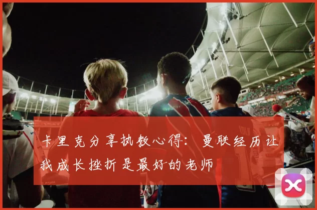 卡里克分享执教心得：曼联经历让我成长挫折是最好的老师