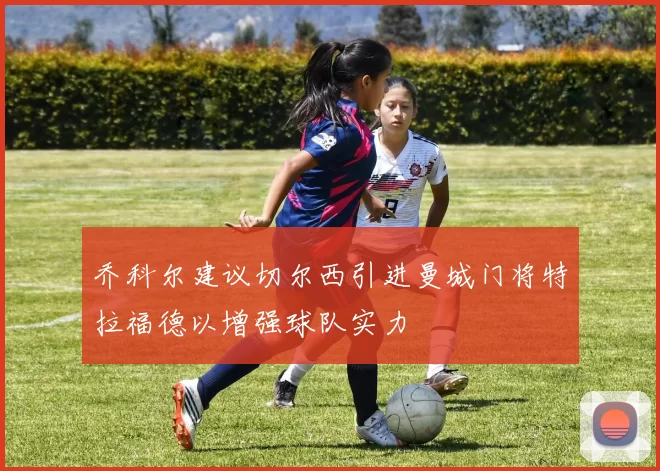乔科尔建议切尔西引进曼城门将特拉福德以增强球队实力