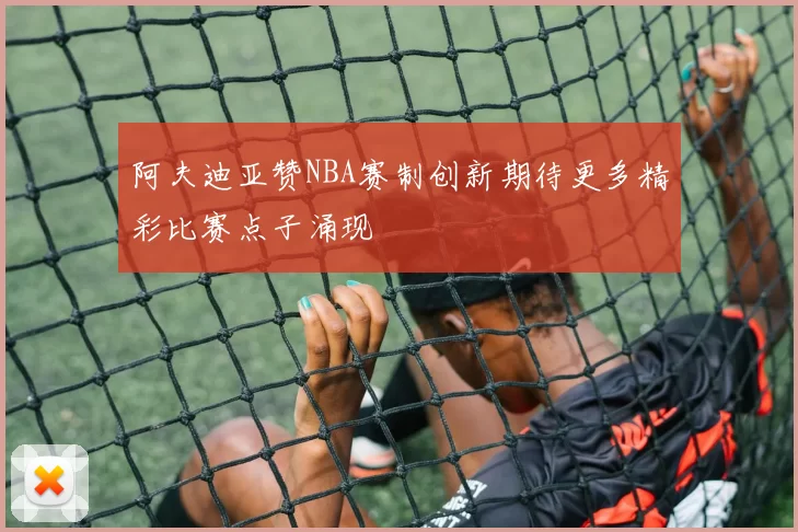 阿夫迪亚赞NBA赛制创新期待更多精彩比赛点子涌现