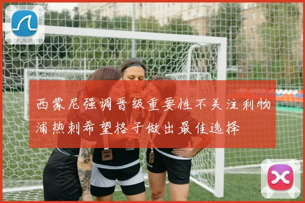 西蒙尼强调晋级重要性不关注利物浦热刺希望格子做出最佳选择