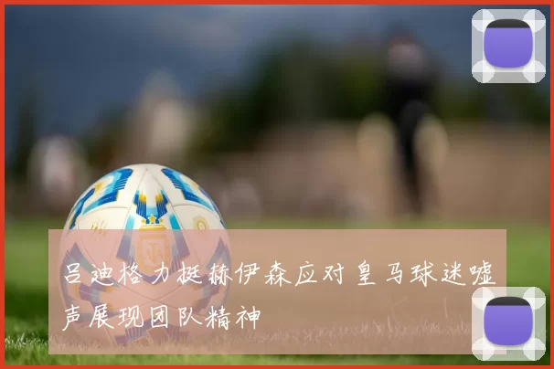 吕迪格力挺赫伊森应对皇马球迷嘘声展现团队精神