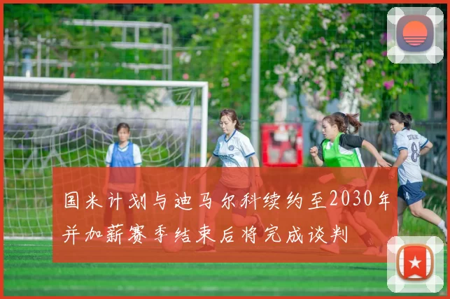 国米计划与迪马尔科续约至2030年并加薪赛季结束后将完成谈判