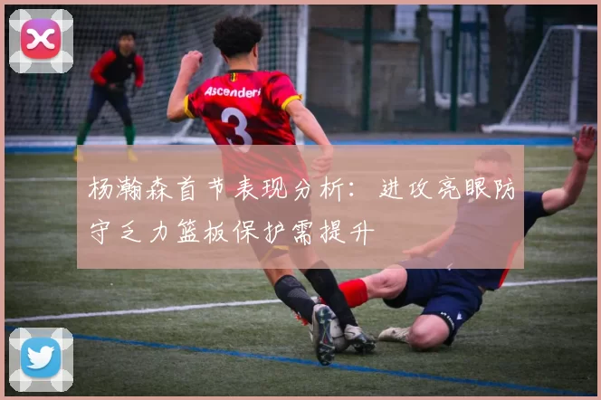 杨瀚森首节表现分析：进攻亮眼防守乏力篮板保护需提升