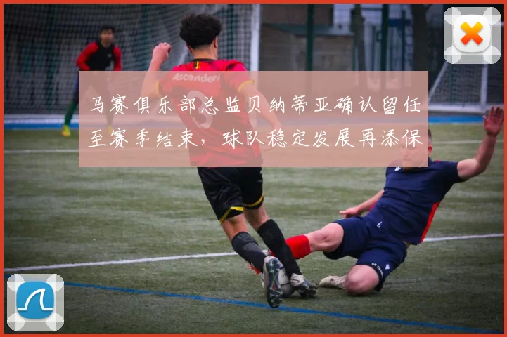 马赛俱乐部总监贝纳蒂亚确认留任至赛季结束，球队稳定发展再添保障