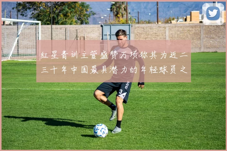 红星青训主管盛赞万项称其为近二三十年中国最具潜力的年轻球员之一