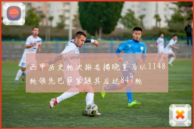 西甲历史轮次排名揭晓皇马以1148轮领先巴萨紧随其后达847轮