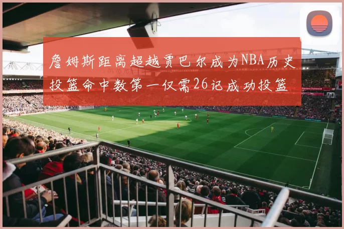 詹姆斯距离超越贾巴尔成为NBA历史投篮命中数第一仅需26记成功投篮