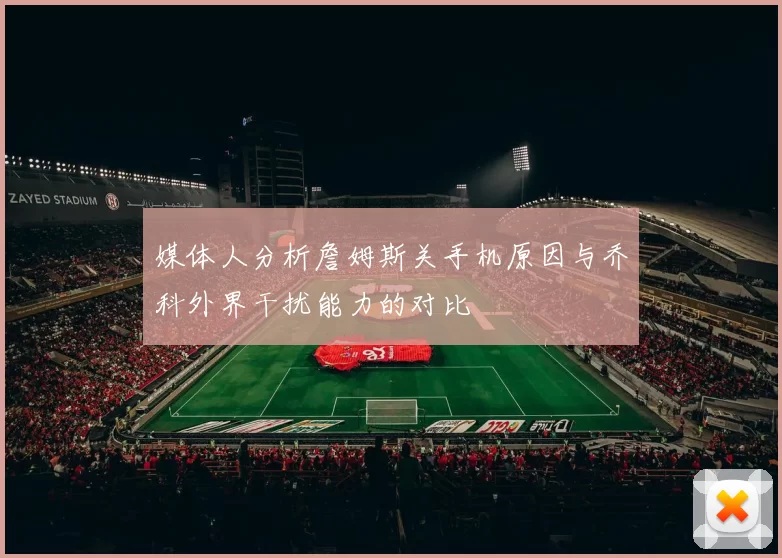 媒体人分析詹姆斯关手机原因与乔科外界干扰能力的对比