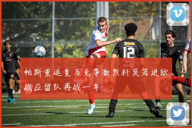 帕斯重返皇马竞争激烈科莫若进欧战应留队再战一年