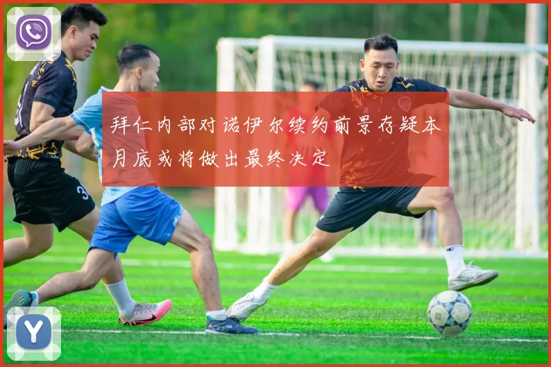 拜仁内部对诺伊尔续约前景存疑本月底或将做出最终决定