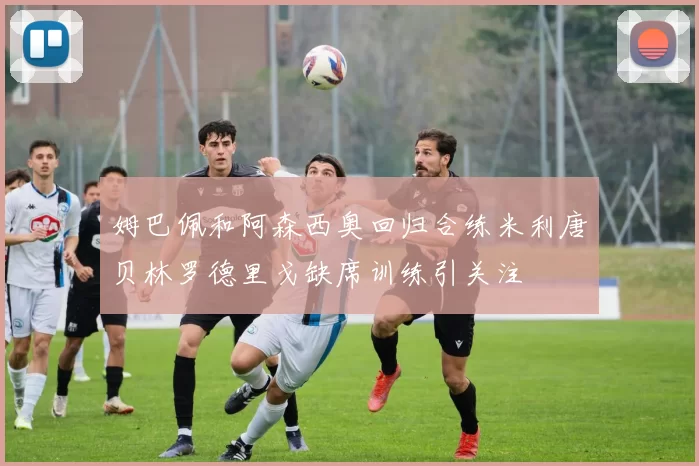 姆巴佩和阿森西奥回归合练米利唐贝林罗德里戈缺席训练引关注